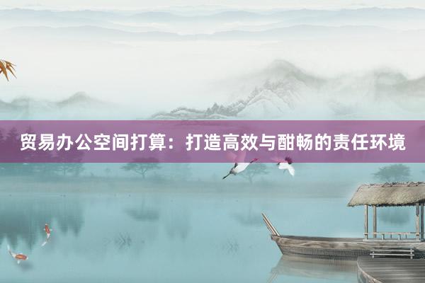 贸易办公空间打算：打造高效与酣畅的责任环境