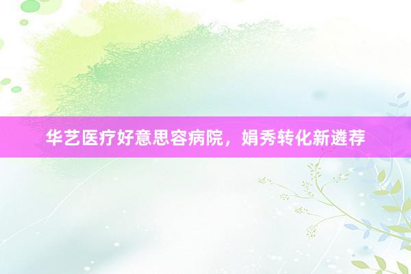 华艺医疗好意思容病院，娟秀转化新遴荐