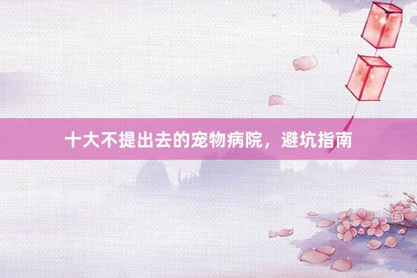 十大不提出去的宠物病院,避坑指南